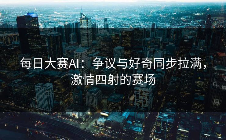 每日大赛AI：争议与好奇同步拉满，激情四射的赛场