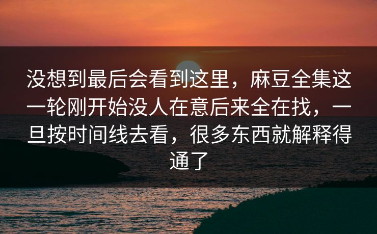 没想到最后会看到这里,麻豆全集这一轮刚开始没人在意后来全在找,一旦按时间线去看,很多东西就解释得通了 没想到最后会看到这里,麻豆全集这一轮刚开始没人在意后来全在找,一旦按时间线去看,很多东西就解释得通了