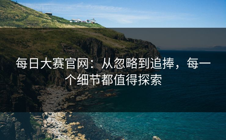 每日大赛官网:从忽略到追捧,每一个细节都值得探索 每日大赛官网:从忽略到追捧,每一个细节都值得探索