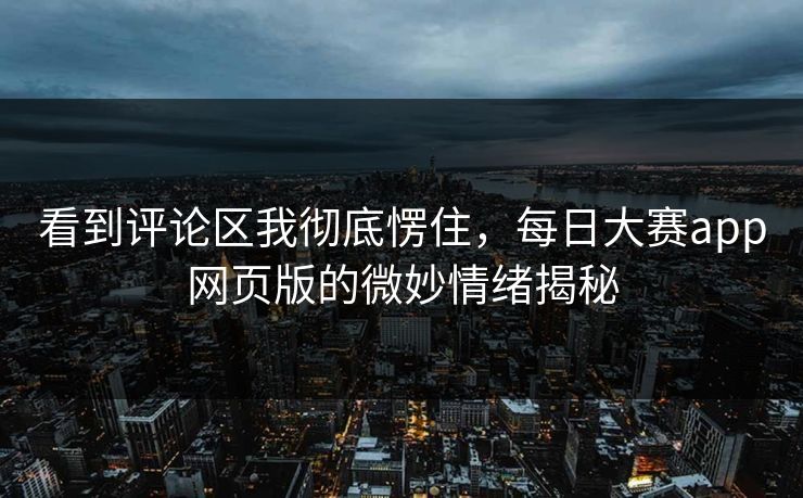 看到评论区我彻底愣住，每日大赛app网页版的微妙情绪揭秘