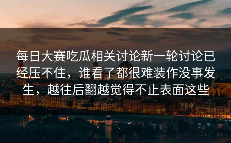 每日大赛吃瓜相关讨论新一轮讨论已经压不住，谁看了都很难装作没事发生，越往后翻越觉得不止表面这些