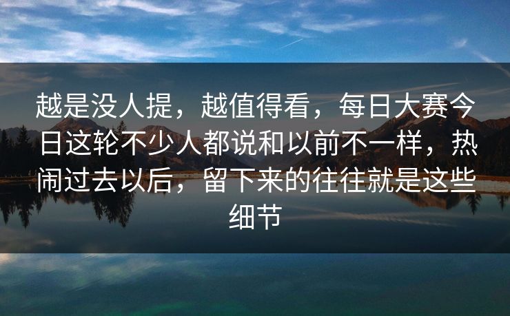 越是没人提,越值得看,每日大赛今日这轮不少人都说和以前不一样,热闹过去以后,留下来的往往就是这些细节 越是没人提,越值得看,每日大赛今日这轮不少人都说和以前不一样,热闹过去以后,留下来的往往就是这些细节