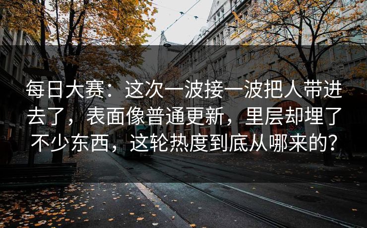 每日大赛:这次一波接一波把人带进去了,表面像普通更新,里层却埋了不少东西,这轮热度到底从哪来的? 每日大赛:这次一波接一波把人带进去了,表面像普通更新,里层却埋了不少东西,这轮热度到底从哪来的?
