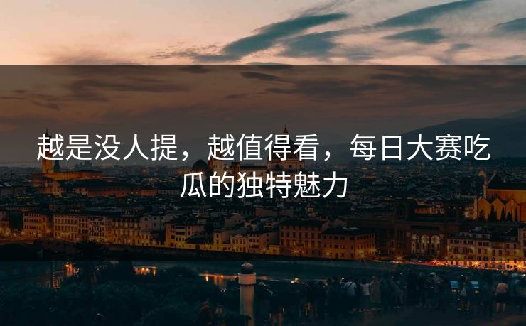 越是没人提,越值得看,每日大赛吃瓜的独特魅力 越是没人提,越值得看,每日大赛吃瓜的独特魅力